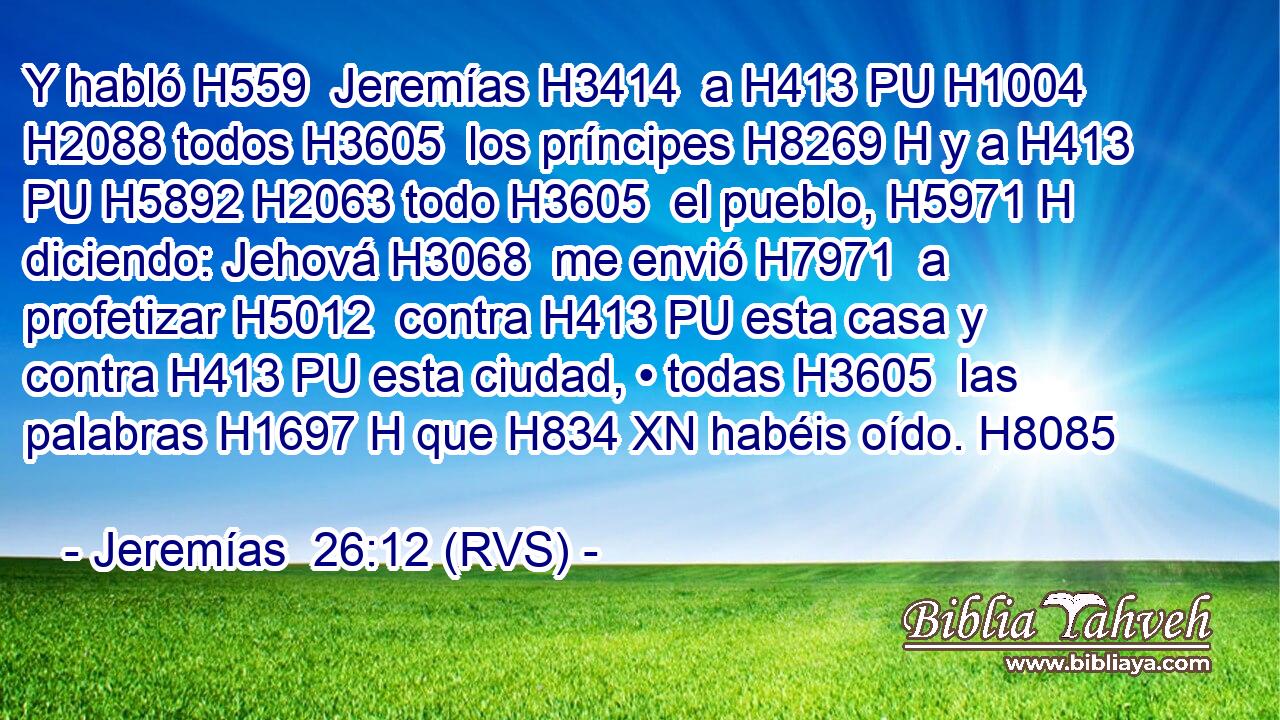 Y habló H559  Jeremías H3414  a H413 PU H1004 H2088 todos H3605  los príncipes H8269 H y a H413 PU H5892 H2063 todo H3605  el pueblo, H5971 H diciendo: Jehová H3068  me envió H7971  a profetizar H5012  contra H413 PU esta casa y contra H413 PU esta ciudad, • todas H3605  las palabras H1697 H que H834 XN habéis oído. H8085  