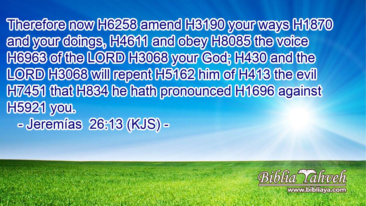 Therefore now H6258 amend H3190 your ways H1870 and your doings, H4611 and obey H8085 the voice H6963 of the LORD H3068 your God; H430 and the LORD H3068 will repent H5162 him of H413 the evil H7451 that H834 he hath pronounced H1696 against H5921 you.