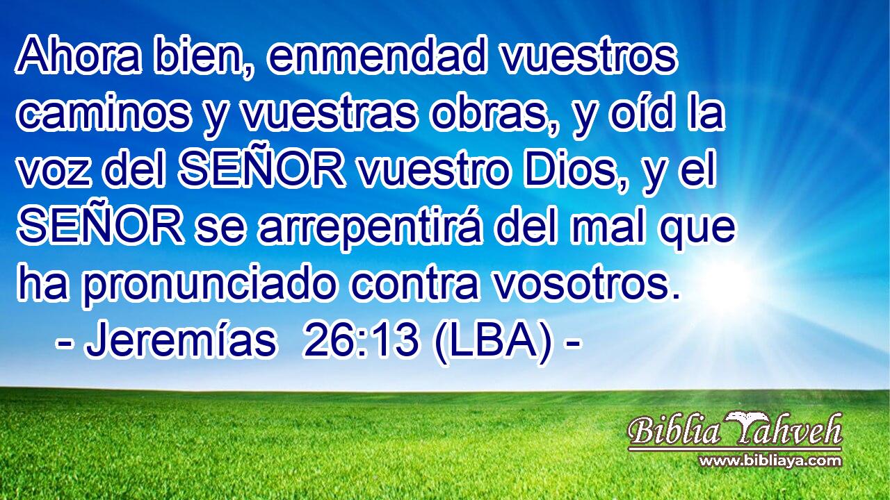 Ahora bien, enmendad vuestros caminos y vuestras obras, y oíd la voz del SEÑOR vuestro Dios, y el SEÑOR se arrepentirá del mal que ha pronunciado contra vosotros.