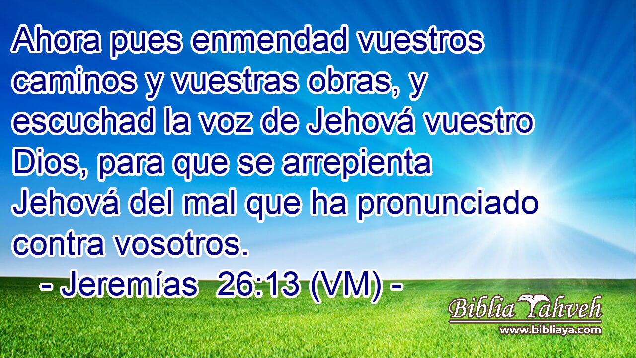  Ahora pues enmendad vuestros caminos y vuestras obras, y escuchad la voz de Jehová vuestro Dios, para que se arrepienta Jehová del mal que ha pronunciado contra vosotros. 