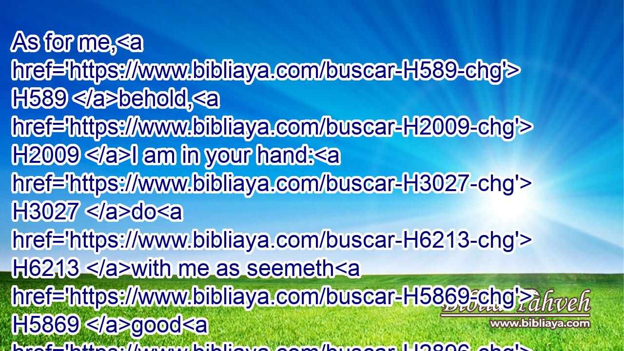 As for me, H589 behold, H2009 I am in your hand: H3027 do H6213 with me as seemeth H5869 good H2896 and meet H3477 unto you.