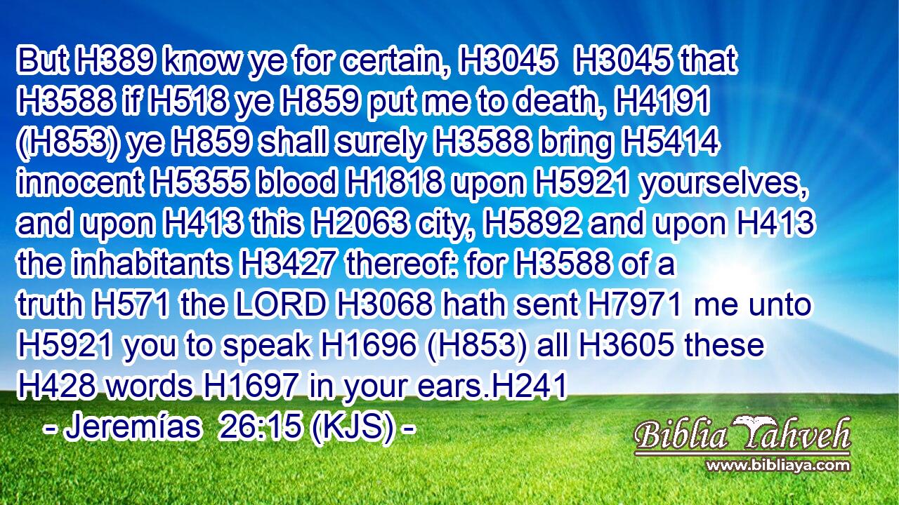 But H389 know ye for certain, H3045  H3045 that H3588 if H518 ye H859 put me to death, H4191 (H853) ye H859 shall surely H3588 bring H5414 innocent H5355 blood H1818 upon H5921 yourselves, and upon H413 this H2063 city, H5892 and upon H413 the inhabitants H3427 thereof: for H3588 of a truth H571 the LORD H3068 hath sent H7971 me unto H5921 you to speak H1696 (H853) all H3605 these H428 words H1697 in your ears.H241