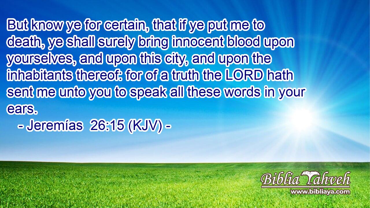 But know ye for certain, that if ye put me to death, ye shall surely bring innocent blood upon yourselves, and upon this city, and upon the inhabitants thereof: for of a truth the LORD hath sent me unto you to speak all these words in your ears.