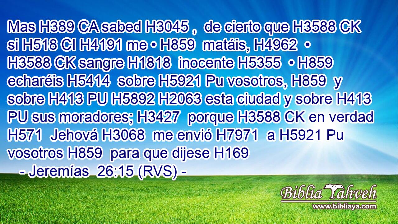 Mas H389 CA sabed H3045 ,  de cierto que H3588 CK si H518 CI H4191 me • H859  matáis, H4962  • H3588 CK sangre H1818  inocente H5355  • H859  echaréis H5414  sobre H5921 Pu vosotros, H859  y sobre H413 PU H5892 H2063 esta ciudad y sobre H413 PU sus moradores; H3427  porque H3588 CK en verdad H571  Jehová H3068  me envió H7971  a H5921 Pu vosotros H859  para que dijese H169