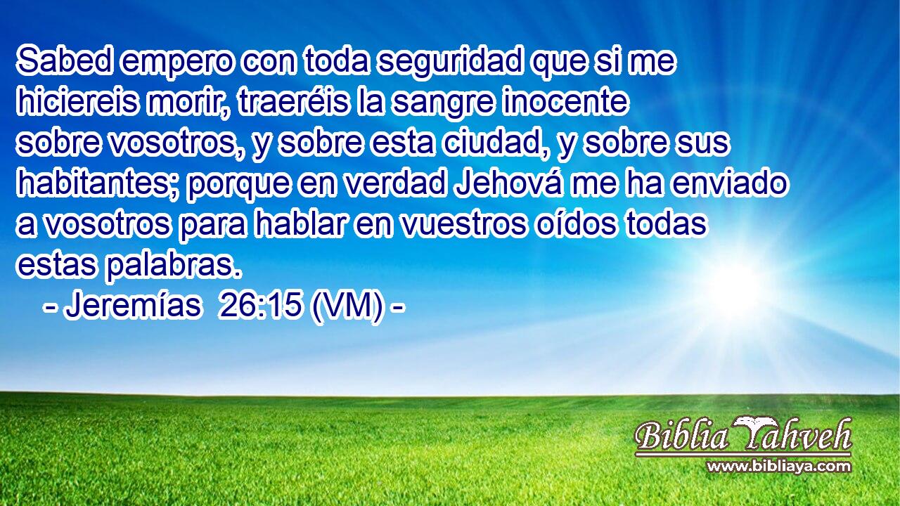 Sabed empero con toda seguridad que si me hiciereis morir, traeréis la sangre inocente sobre vosotros, y sobre esta ciudad, y sobre sus habitantes; porque en verdad Jehová me ha enviado a vosotros para hablar en vuestros oídos todas estas palabras. 