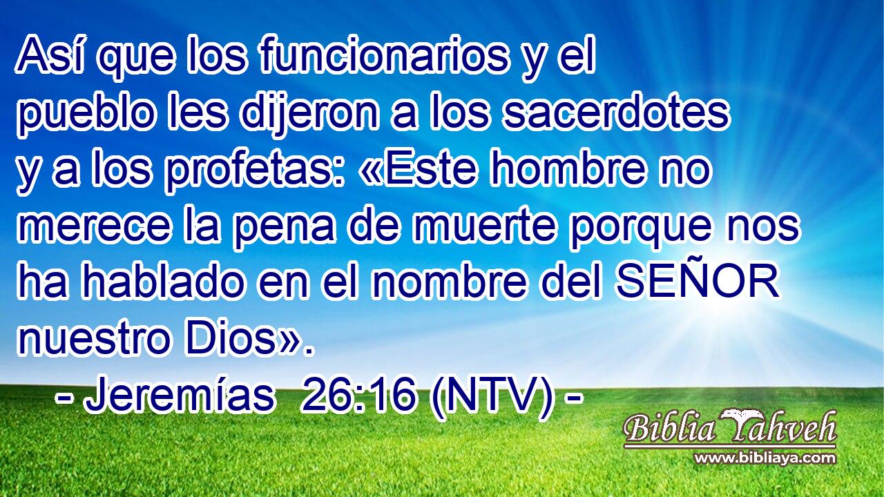 Así que los funcionarios y el pueblo les dijeron a los sacerdotes y a los profetas: «Este hombre no merece la pena de muerte porque nos ha hablado en el nombre del SEÑOR nuestro Dios».