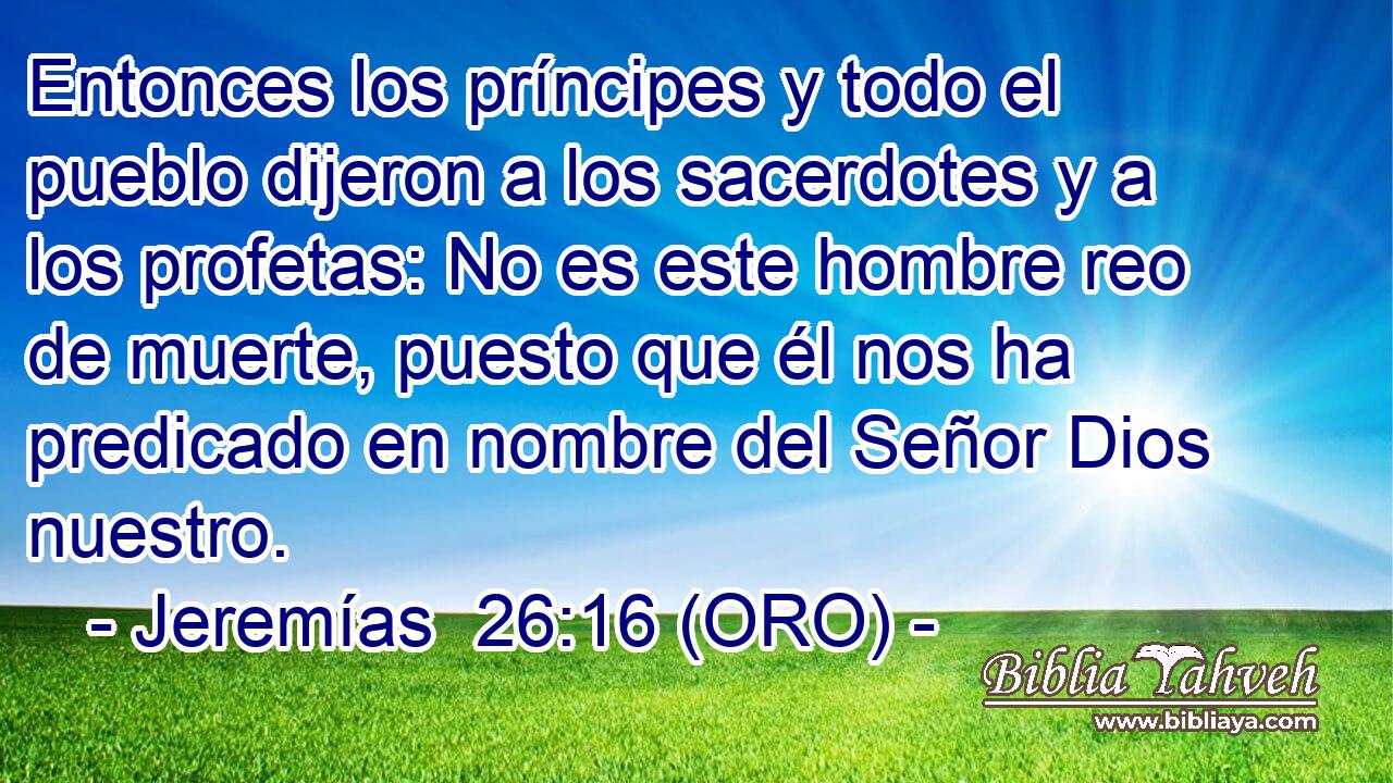  Entonces los príncipes y todo el pueblo dijeron a los sacerdotes y a los profetas: No es este hombre reo de muerte, puesto que él nos ha predicado en nombre del Señor Dios nuestro. 