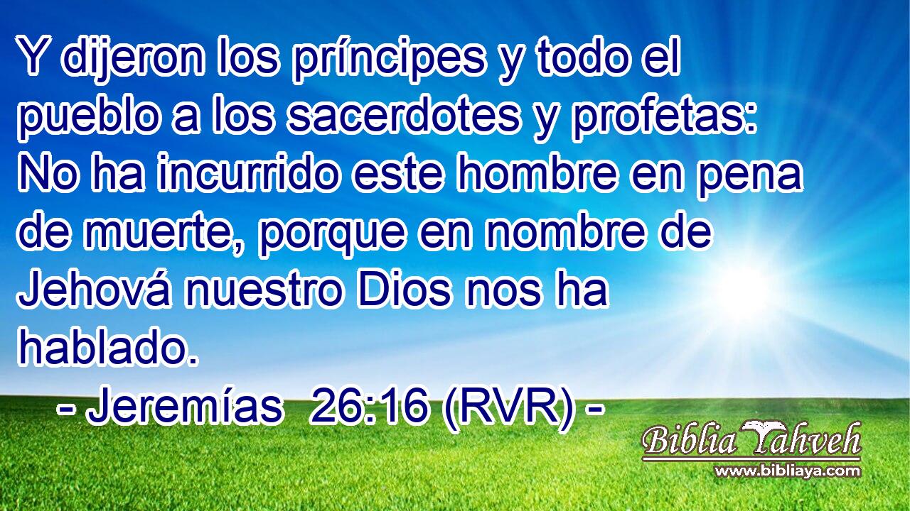 Y dijeron los príncipes y todo el pueblo a los sacerdotes y profetas: No ha incurrido este hombre en pena de muerte, porque en nombre de Jehová nuestro Dios nos ha hablado.