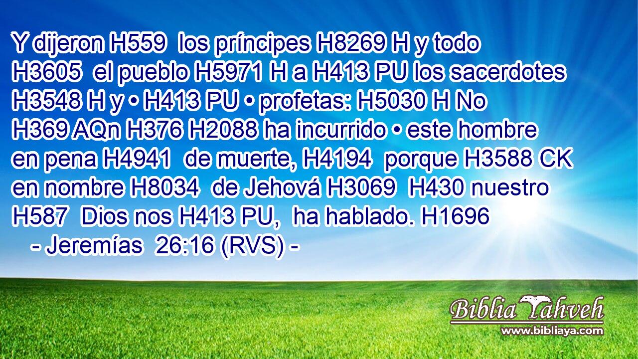 Y dijeron H559  los príncipes H8269 H y todo H3605  el pueblo H5971 H a H413 PU los sacerdotes H3548 H y • H413 PU • profetas: H5030 H No H369 AQn H376 H2088 ha incurrido • este hombre en pena H4941  de muerte, H4194  porque H3588 CK en nombre H8034  de Jehová H3069  H430 nuestro H587  Dios nos H413 PU,  ha hablado. H1696  
