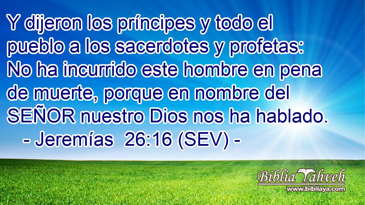 Y dijeron los príncipes y todo el pueblo a los sacerdotes y profetas: No ha incurrido este hombre en pena de muerte, porque en nombre del SEÑOR nuestro Dios nos ha hablado.
