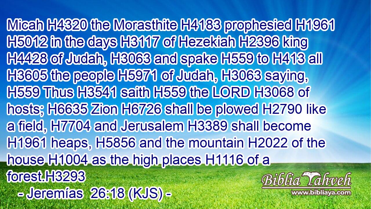 Micah H4320 the Morasthite H4183 prophesied H1961  H5012 in the days H3117 of Hezekiah H2396 king H4428 of Judah, H3063 and spake H559 to H413 all H3605 the people H5971 of Judah, H3063 saying, H559 Thus H3541 saith H559 the LORD H3068 of hosts; H6635 Zion H6726 shall be plowed H2790 like a field, H7704 and Jerusalem H3389 shall become H1961 heaps, H5856 and the mountain H2022 of the house H1004 as the high places H1116 of a forest.H3293