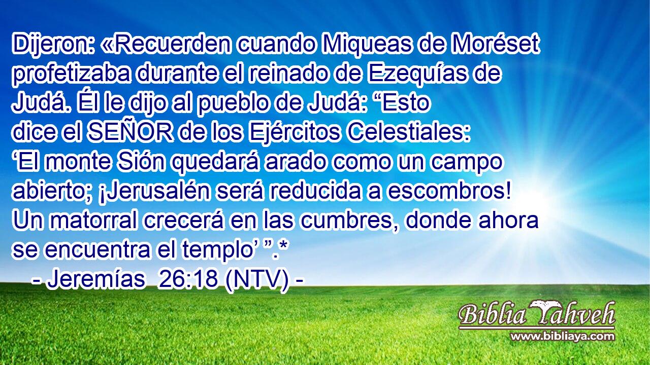 Dijeron: «Recuerden cuando Miqueas de Moréset profetizaba durante el reinado de Ezequías de Judá. Él le dijo al pueblo de Judá: “Esto dice el SEÑOR de los Ejércitos Celestiales: ‘El monte Sión quedará arado como un campo abierto; ¡Jerusalén será reducida a escombros! Un matorral crecerá en las cumbres, donde ahora se encuentra el templo’ ”.*