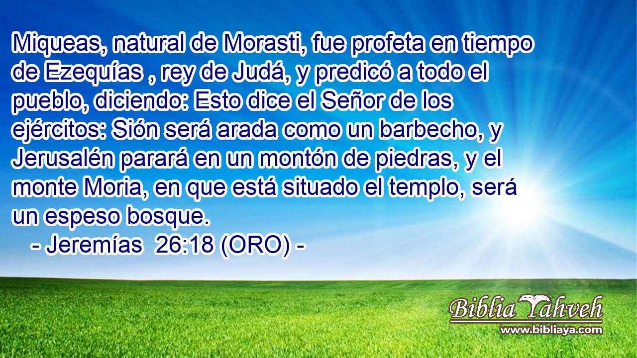  Miqueas, natural de Morasti, fue profeta en tiempo de Ezequías , rey de Judá, y predicó a todo el pueblo, diciendo: Esto dice el Señor de los ejércitos: Sión será arada como un barbecho, y Jerusalén parará en un montón de piedras, y el monte Moria, en que está situado el templo, será un espeso bosque. 