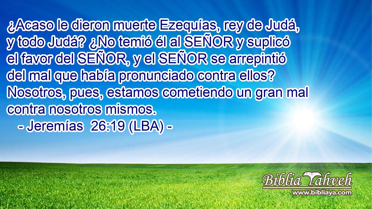 ¿Acaso le dieron muerte Ezequías, rey de Judá, y todo Judá? ¿No temió él al SEÑOR y suplicó el favor del SEÑOR, y el SEÑOR se arrepintió del mal que había pronunciado contra ellos? Nosotros, pues, estamos cometiendo un gran mal contra nosotros mismos.