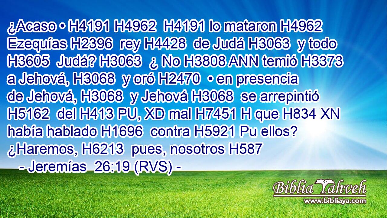 ¿Acaso • H4191 H4962  H4191 lo mataron H4962  Ezequías H2396  rey H4428  de Judá H3063  y todo H3605  Judá? H3063  ¿ No H3808 ANN temió H3373  a Jehová, H3068  y oró H2470  • en presencia de Jehová, H3068  y Jehová H3068  se arrepintió H5162  del H413 PU, XD mal H7451 H que H834 XN había hablado H1696  contra H5921 Pu ellos? ¿Haremos, H6213  pues, nosotros H587 