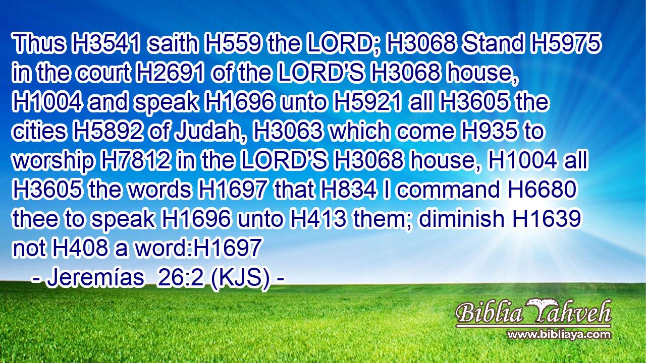 Thus H3541 saith H559 the LORD; H3068 Stand H5975 in the court H2691 of the LORD'S H3068 house, H1004 and speak H1696 unto H5921 all H3605 the cities H5892 of Judah, H3063 which come H935 to worship H7812 in the LORD'S H3068 house, H1004 all H3605 the words H1697 that H834 I command H6680 thee to speak H1696 unto H413 them; diminish H1639 not H408 a word:H1697