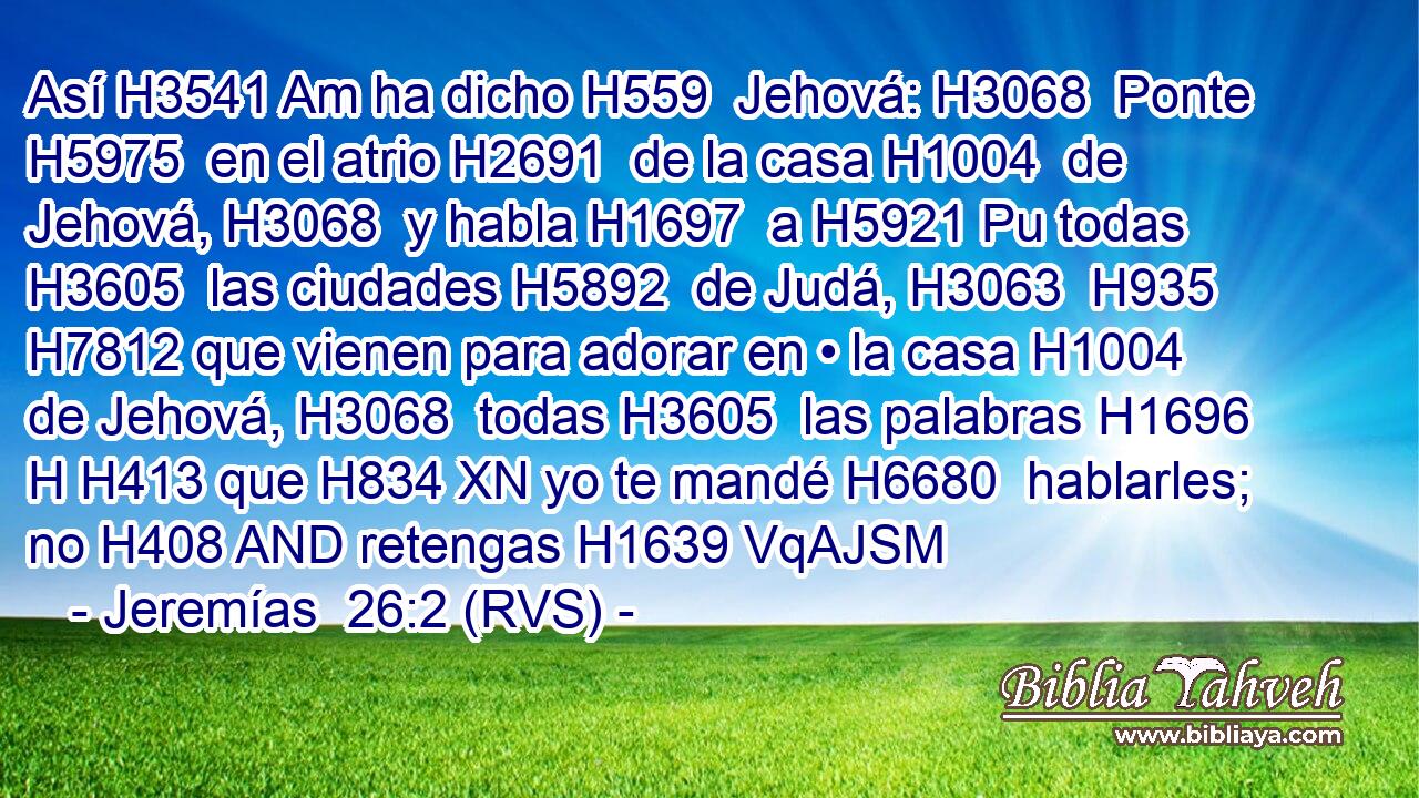 Así H3541 Am ha dicho H559  Jehová: H3068  Ponte H5975  en el atrio H2691  de la casa H1004  de Jehová, H3068  y habla H1697  a H5921 Pu todas H3605  las ciudades H5892  de Judá, H3063  H935 H7812 que vienen para adorar en • la casa H1004  de Jehová, H3068  todas H3605  las palabras H1696 H H413 que H834 XN yo te mandé H6680  hablarles; no H408 AND retengas H1639 VqAJSM