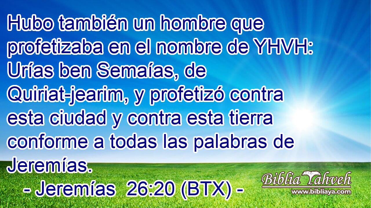 Hubo también un hombre que profetizaba en el nombre de YHVH: Urías ben Semaías, de Quiriat-jearim, y profetizó contra esta ciudad y contra esta tierra conforme a todas las palabras de Jeremías.