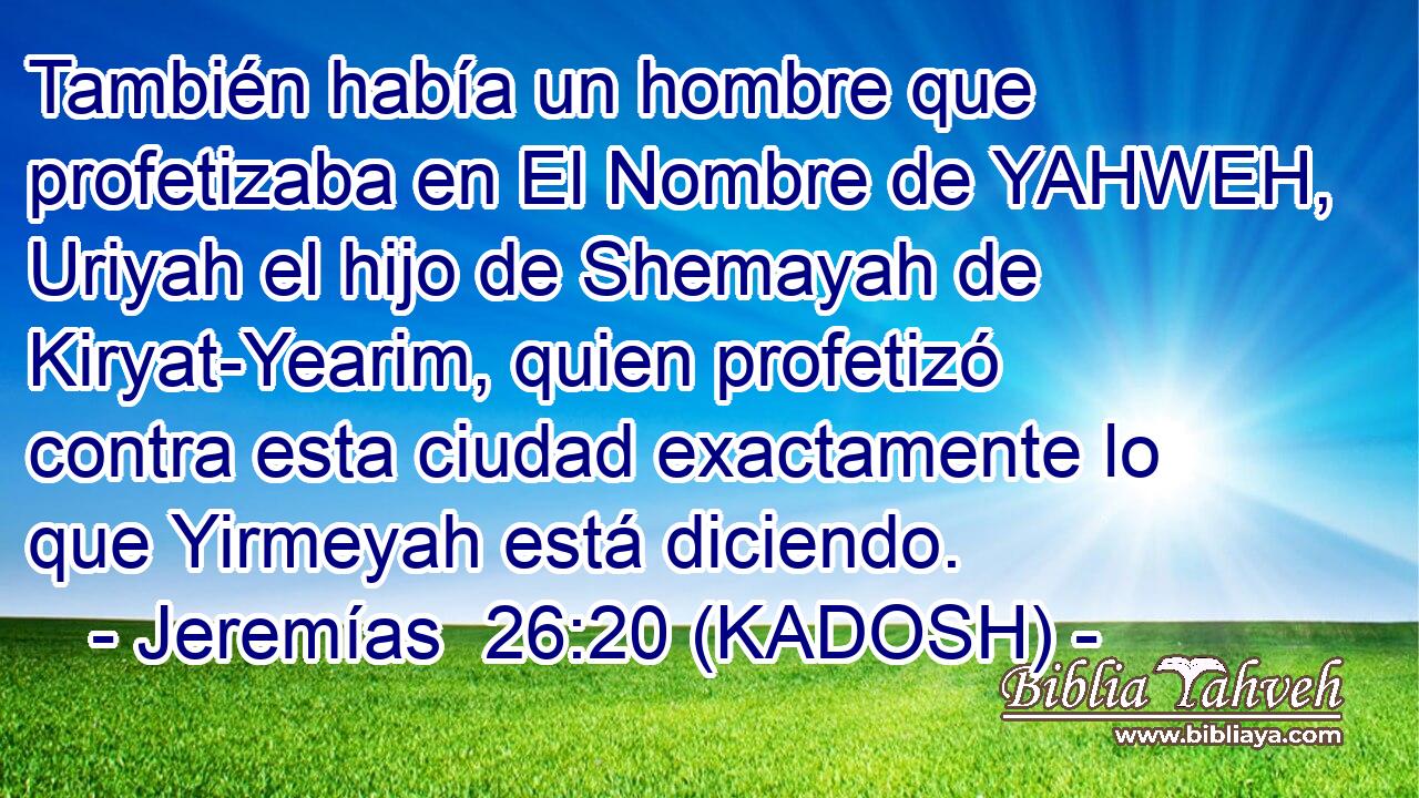  También había un hombre que profetizaba en El Nombre de YAHWEH, Uriyah el hijo de Shemayah de Kiryat-Yearim, quien profetizó contra esta ciudad exactamente lo que Yirmeyah está diciendo. 