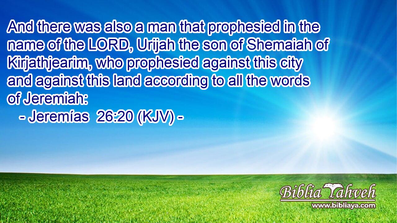 And there was also a man that prophesied in the name of the LORD, Urijah the son of Shemaiah of Kirjathjearim, who prophesied against this city and against this land according to all the words of Jeremiah: