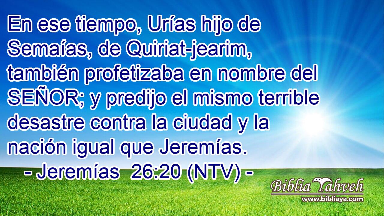 En ese tiempo, Urías hijo de Semaías, de Quiriat-jearim, también profetizaba en nombre del SEÑOR; y predijo el mismo terrible desastre contra la ciudad y la nación igual que Jeremías.