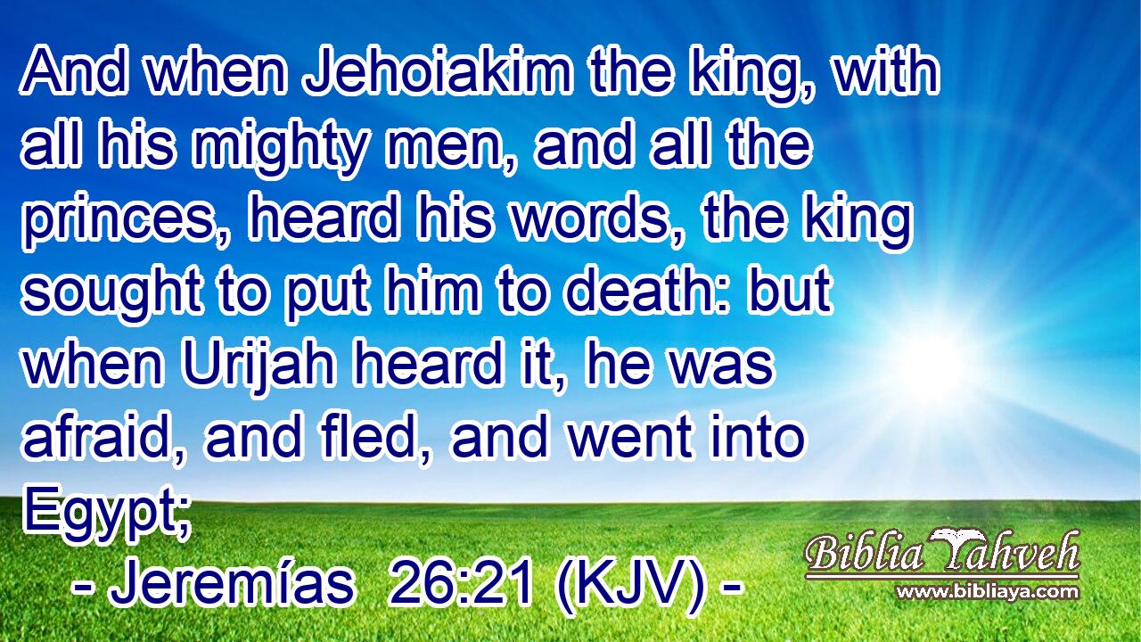 And when Jehoiakim the king, with all his mighty men, and all the princes, heard his words, the king sought to put him to death: but when Urijah heard it, he was afraid, and fled, and went into Egypt;