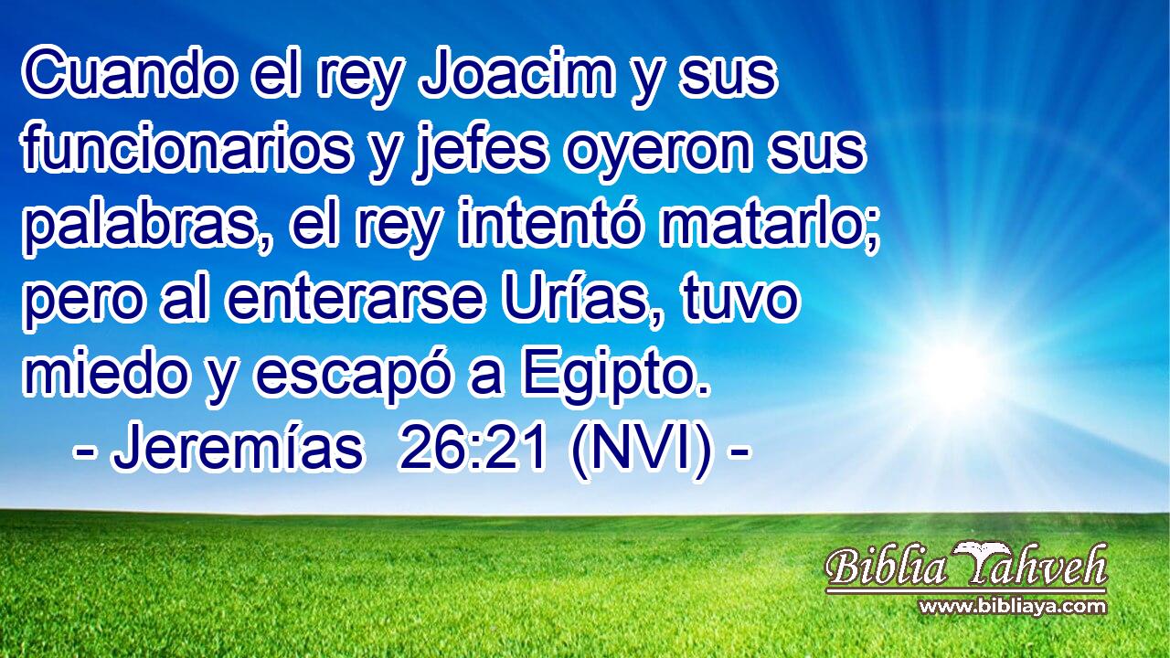  Cuando el rey Joacim y sus funcionarios y jefes oyeron sus palabras, el rey intentó matarlo; pero al enterarse Urías, tuvo miedo y escapó a Egipto. 