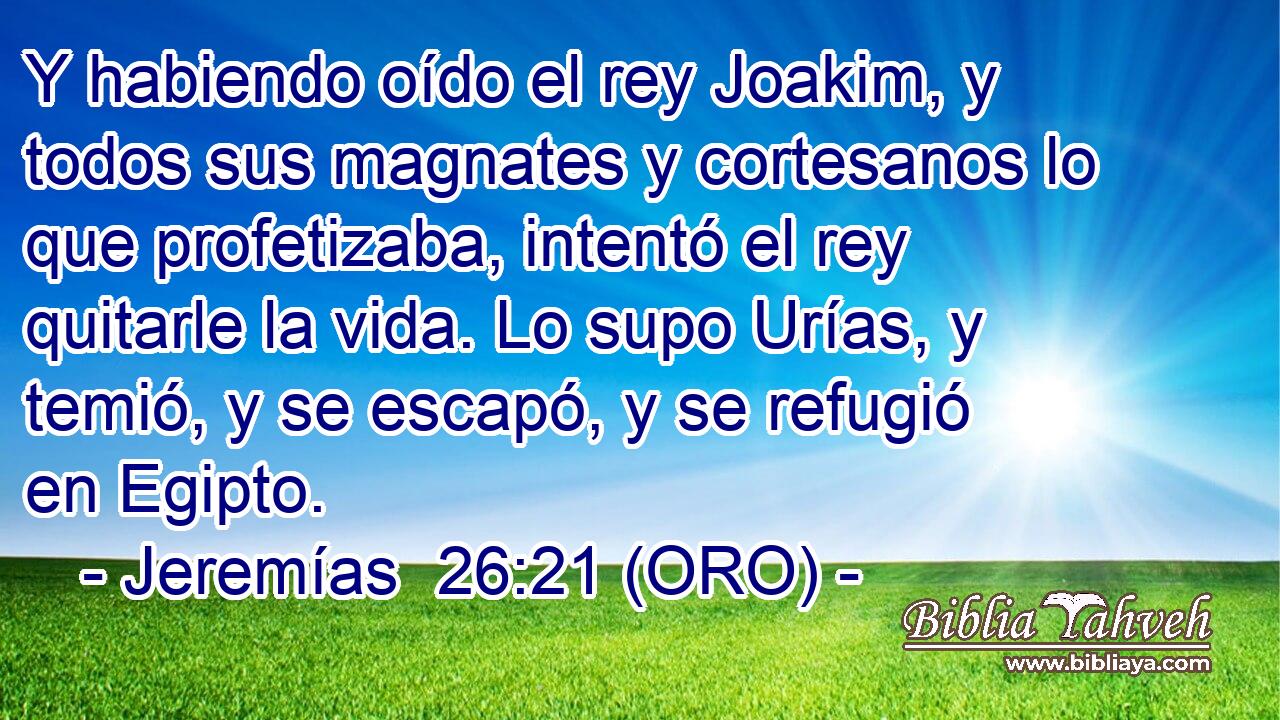  Y habiendo oído el rey Joakim, y todos sus magnates y cortesanos lo que profetizaba, intentó el rey quitarle la vida. Lo supo Urías, y temió, y se escapó, y se refugió en Egipto. 
