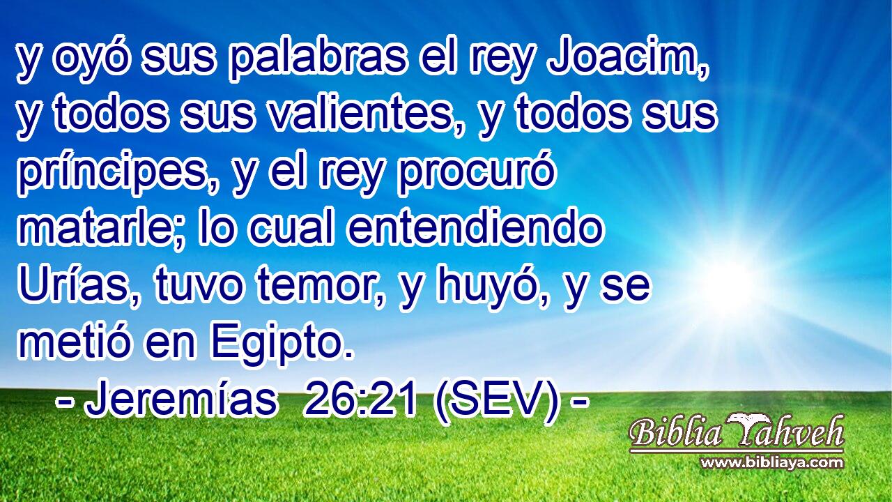 y oyó sus palabras el rey Joacim, y todos sus valientes, y todos sus príncipes, y el rey procuró matarle; lo cual entendiendo Urías, tuvo temor, y huyó, y se metió en Egipto.