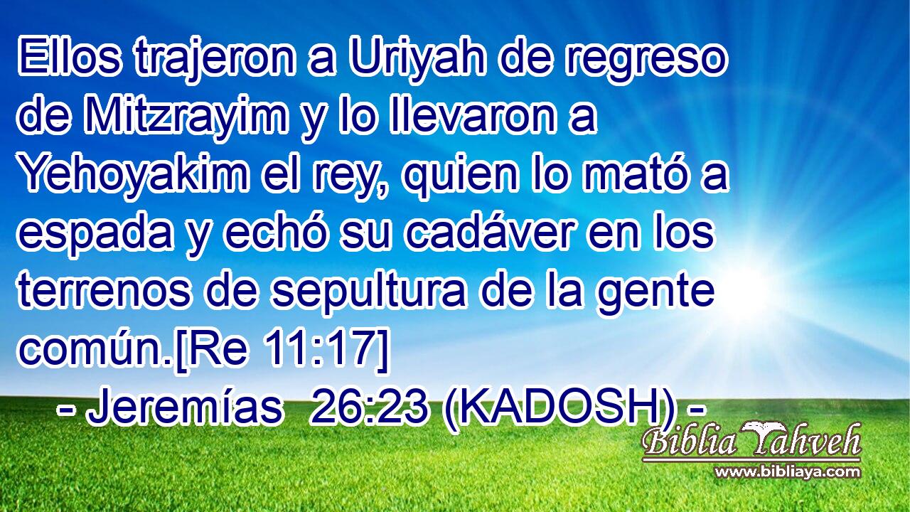  Ellos trajeron a Uriyah de regreso de Mitzrayim y lo llevaron a Yehoyakim el rey, quien lo mató a espada y echó su cadáver en los terrenos de sepultura de la gente común.[Re 11:17] 