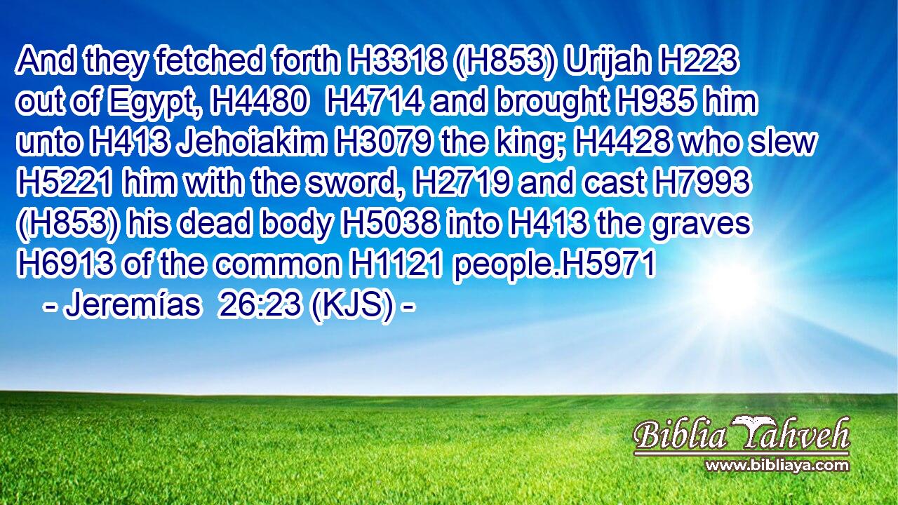 And they fetched forth H3318 (H853) Urijah H223 out of Egypt, H4480  H4714 and brought H935 him unto H413 Jehoiakim H3079 the king; H4428 who slew H5221 him with the sword, H2719 and cast H7993 (H853) his dead body H5038 into H413 the graves H6913 of the common H1121 people.H5971