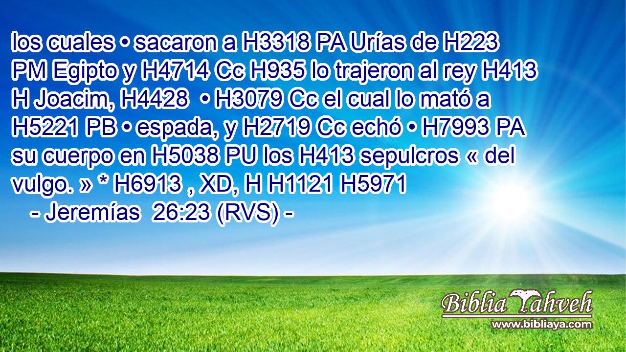 los cuales • sacaron a H3318 PA Urías de H223 PM Egipto y H4714 Cc H935 lo trajeron al rey H413 H Joacim, H4428  • H3079 Cc el cual lo mató a H5221 PB • espada, y H2719 Cc echó • H7993 PA su cuerpo en H5038 PU los H413 sepulcros « del vulgo. » * H6913 , XD, H H1121 H5971 