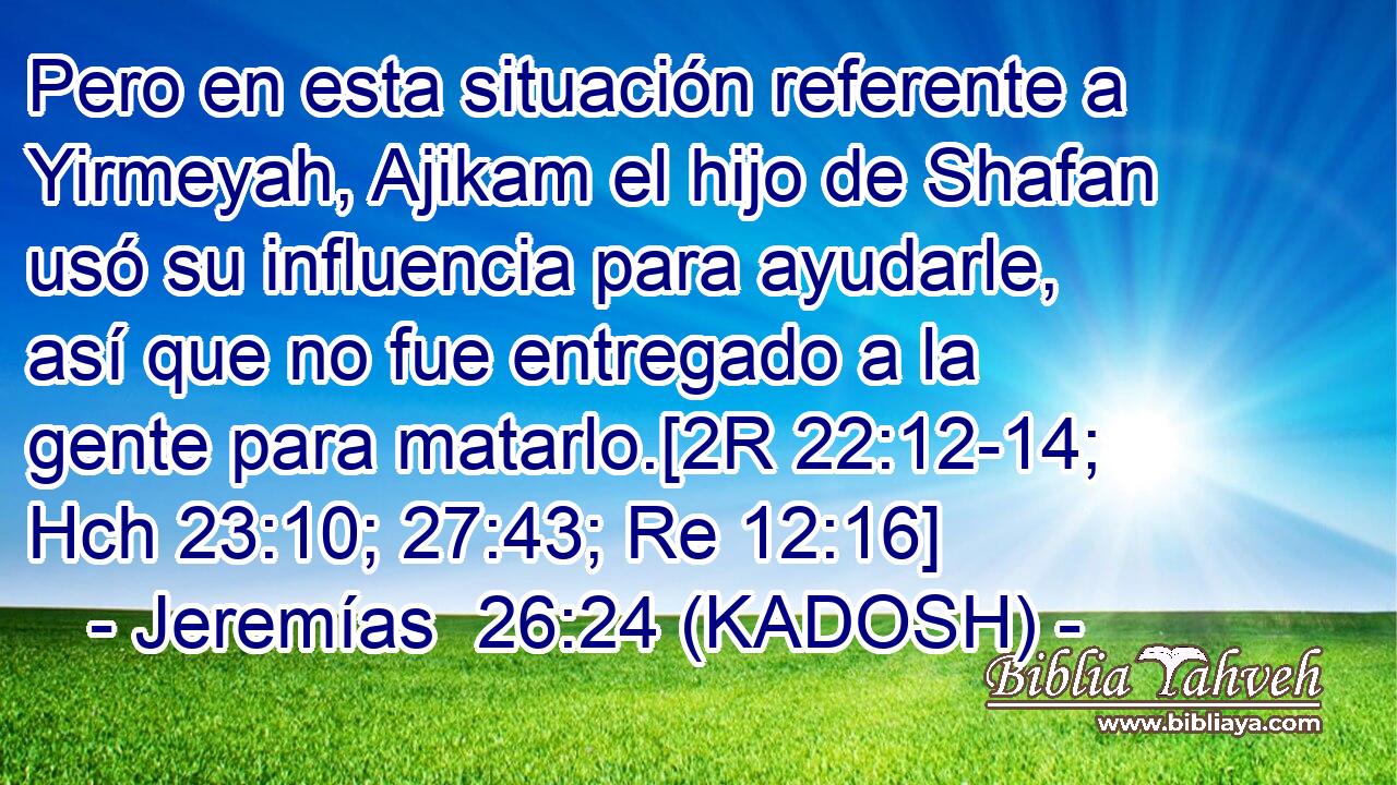  Pero en esta situación referente a Yirmeyah, Ajikam el hijo de Shafan usó su influencia para ayudarle, así que no fue entregado a la gente para matarlo.[2R 22:12-14; Hch 23:10; 27:43; Re 12:16] 