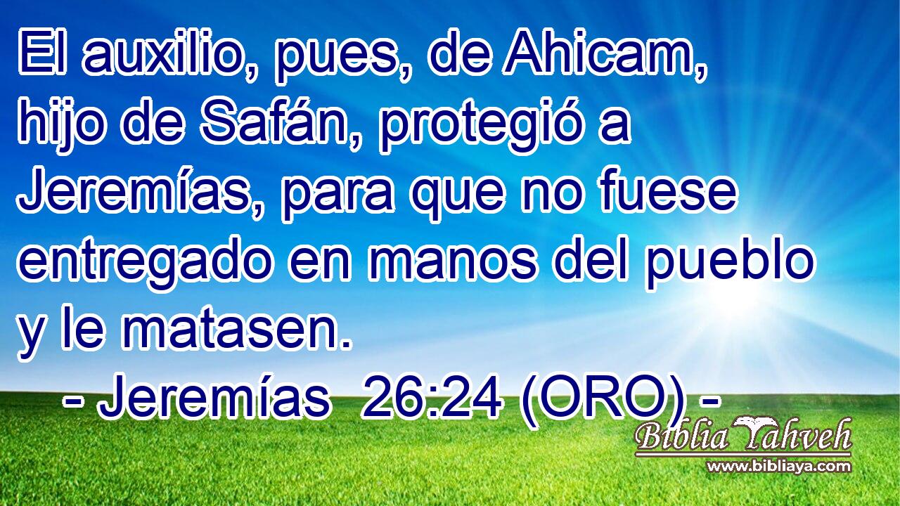  El auxilio, pues, de Ahicam, hijo de Safán, protegió a Jeremías, para que no fuese entregado en manos del pueblo y le matasen. 