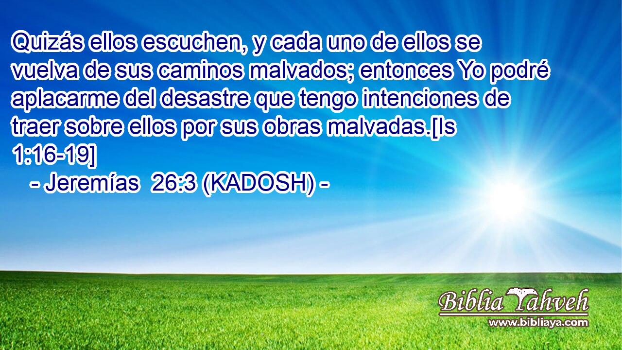  Quizás ellos escuchen, y cada uno de ellos se vuelva de sus caminos malvados; entonces Yo podré aplacarme del desastre que tengo intenciones de traer sobre ellos por sus obras malvadas.[Is 1:16-19] 