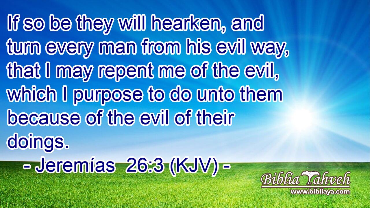 If so be they will hearken, and turn every man from his evil way, that I may repent me of the evil, which I purpose to do unto them because of the evil of their doings.