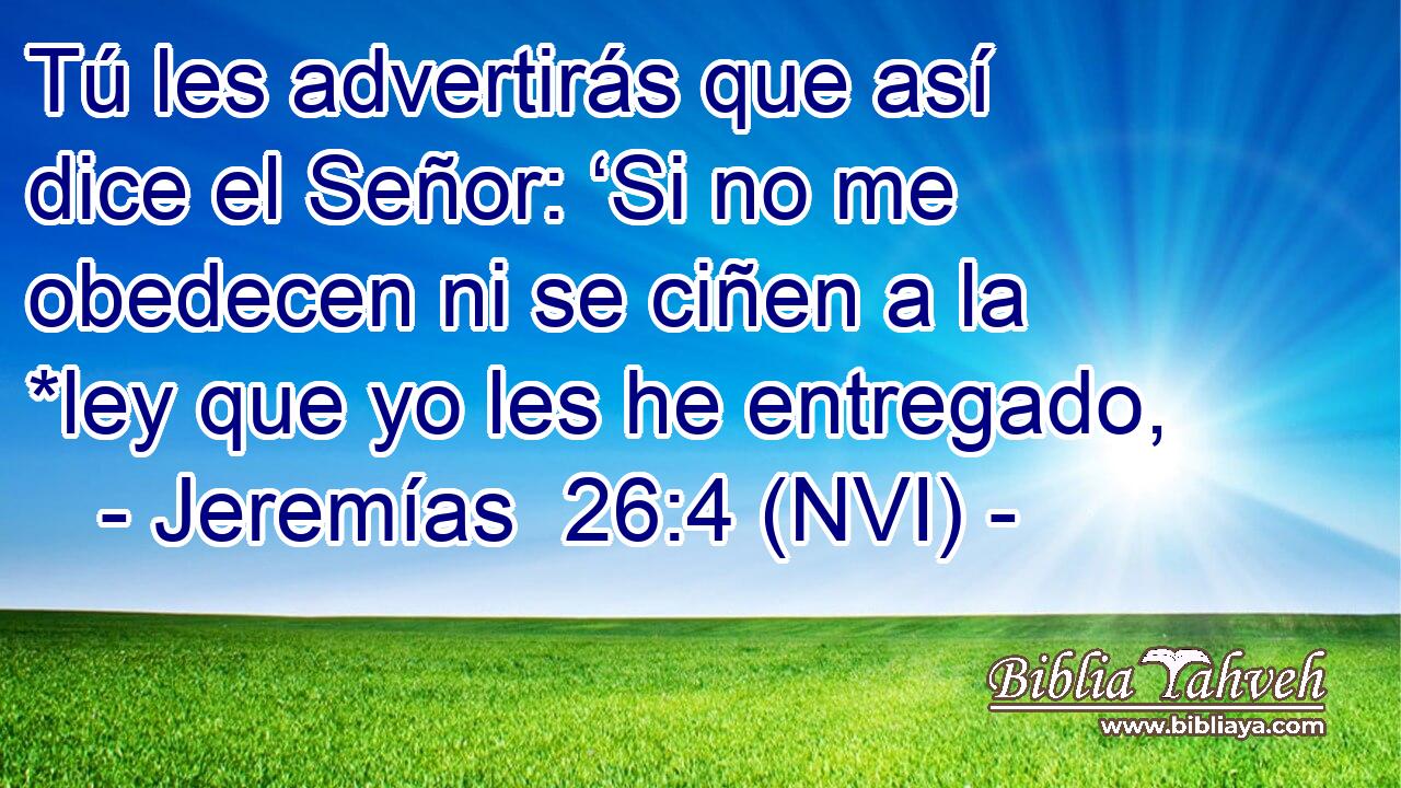  Tú les advertirás que así dice el Señor: ‘Si no me obedecen ni se ciñen a la *ley que yo les he entregado, 
