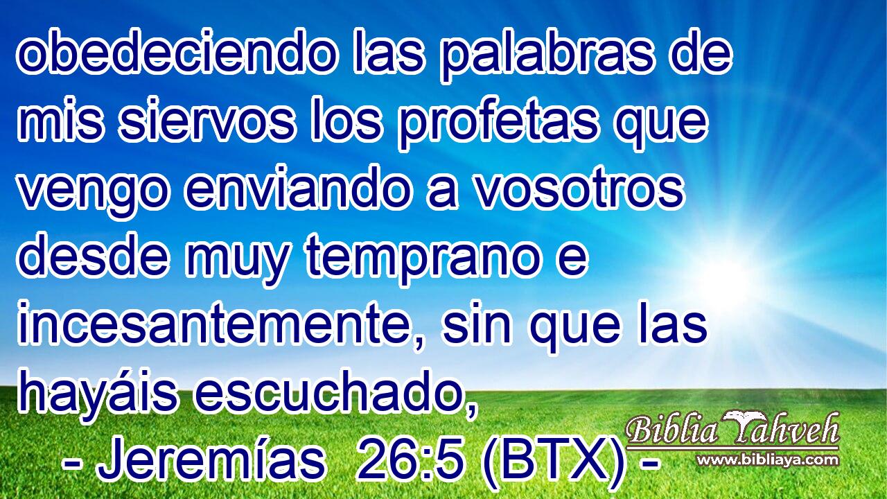 obedeciendo las palabras de mis siervos los profetas que vengo enviando a vosotros desde muy temprano e incesantemente, sin que las hayáis escuchado,