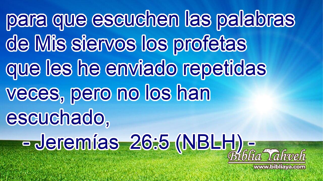  para que escuchen las palabras de Mis siervos los profetas que les he enviado repetidas veces, pero no los han escuchado, 