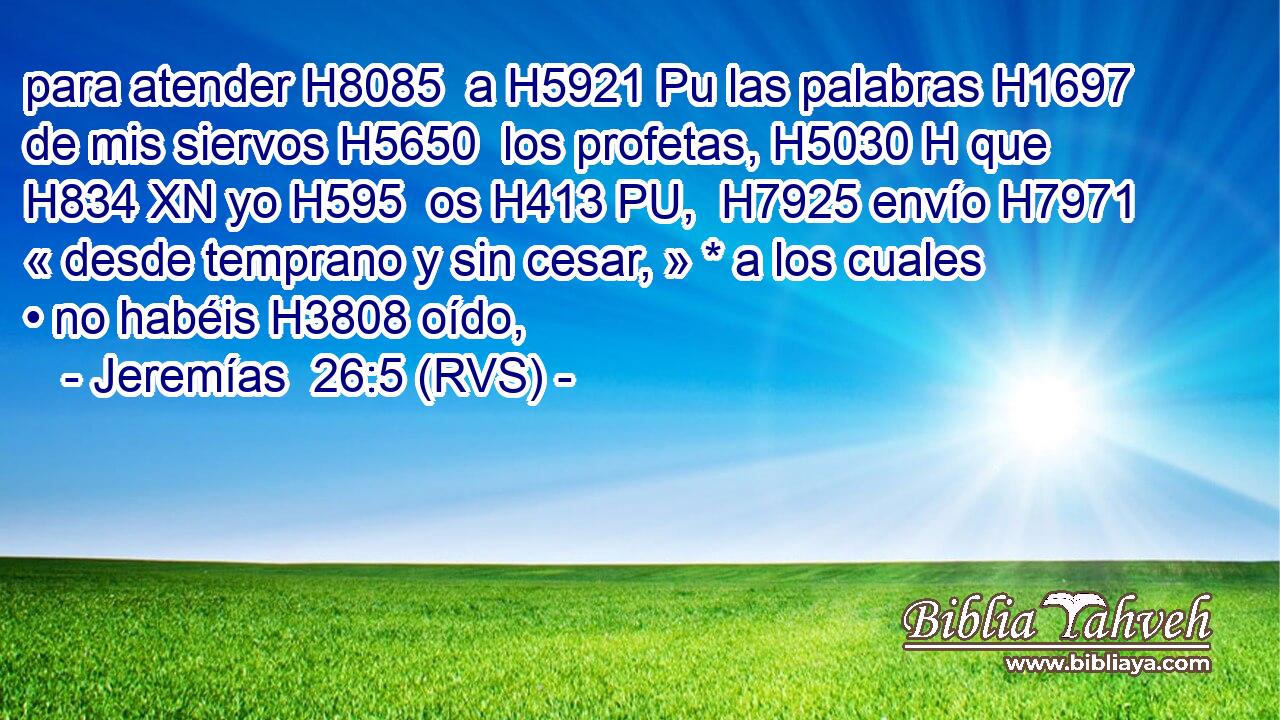 para atender H8085  a H5921 Pu las palabras H1697  de mis siervos H5650  los profetas, H5030 H que H834 XN yo H595  os H413 PU,  H7925 envío H7971  « desde temprano y sin cesar, » * a los cuales • no habéis H3808 oído, 
