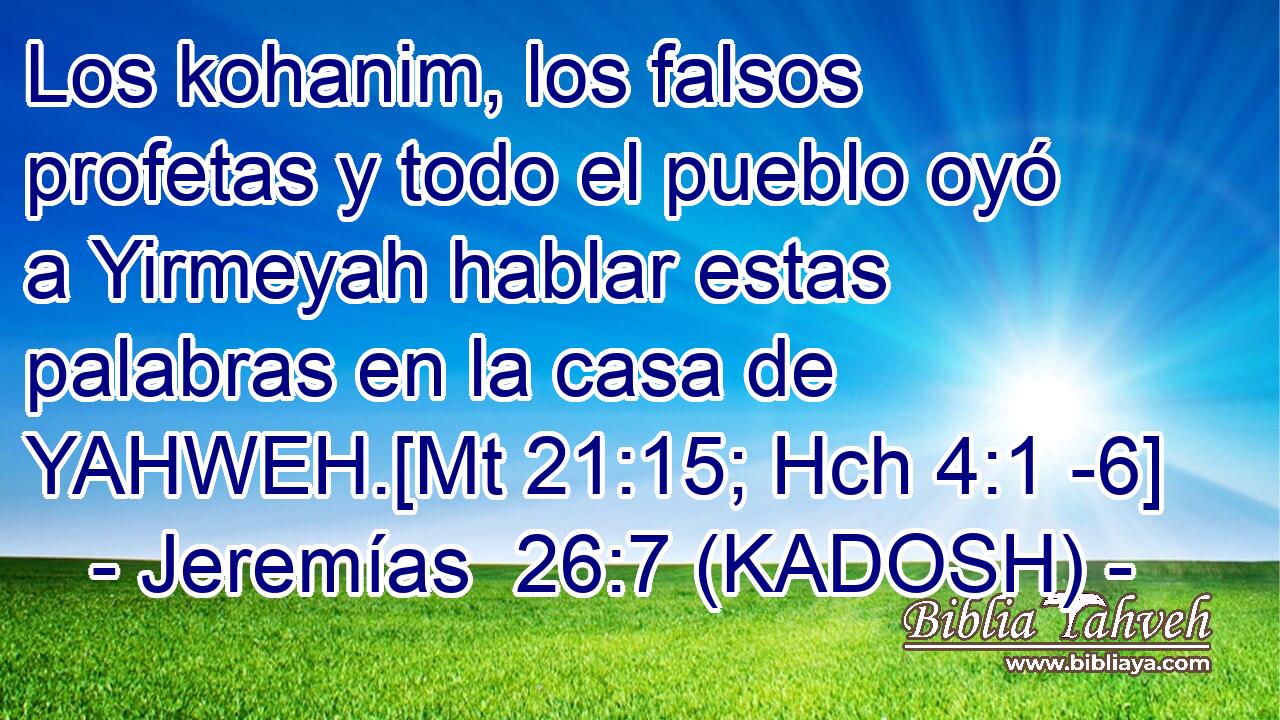  Los kohanim, los falsos profetas y todo el pueblo oyó a Yirmeyah hablar estas palabras en la casa de YAHWEH.[Mt 21:15; Hch 4:1 -6] 