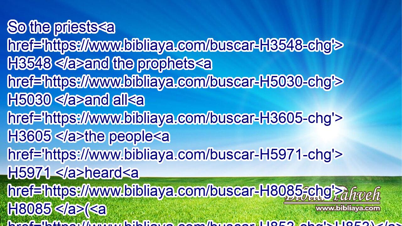 So the priests H3548 and the prophets H5030 and all H3605 the people H5971 heard H8085 (H853) Jeremiah H3414 speaking H1696 (H853) these H428 words H1697 in the house H1004 of the LORD.H3068