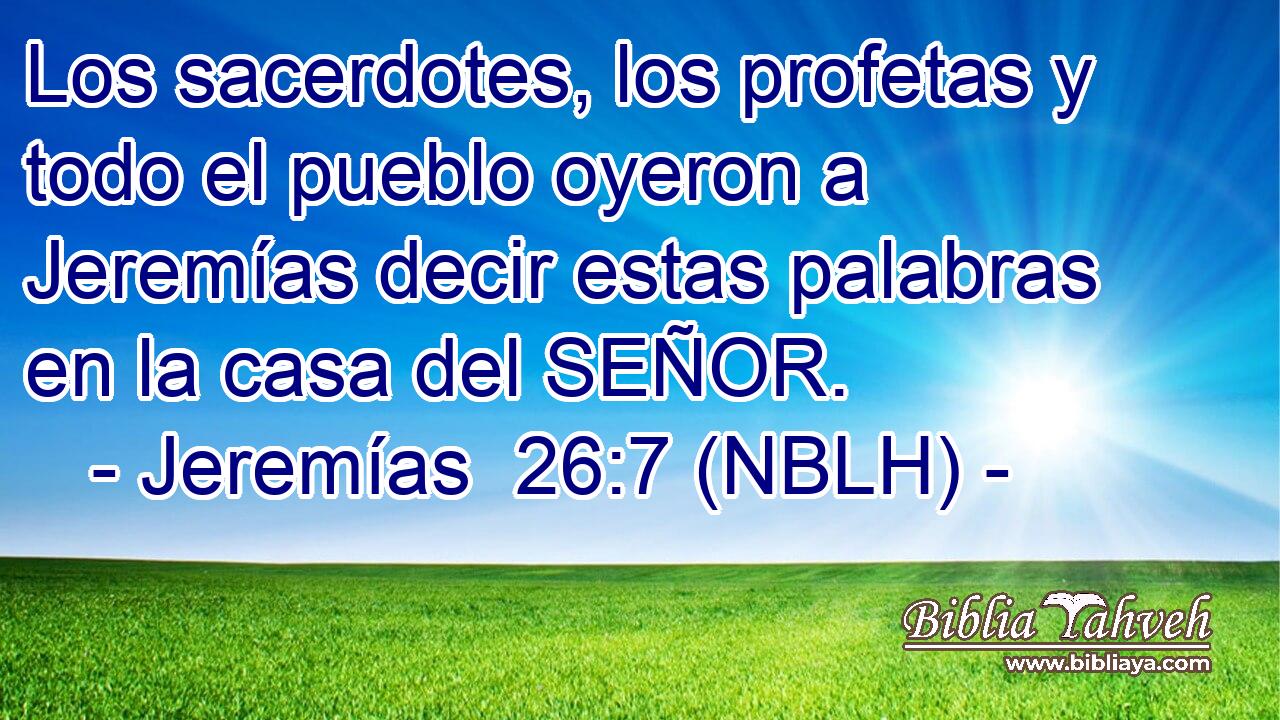  Los sacerdotes, los profetas y todo el pueblo oyeron a Jeremías decir estas palabras en la casa del SEÑOR. 