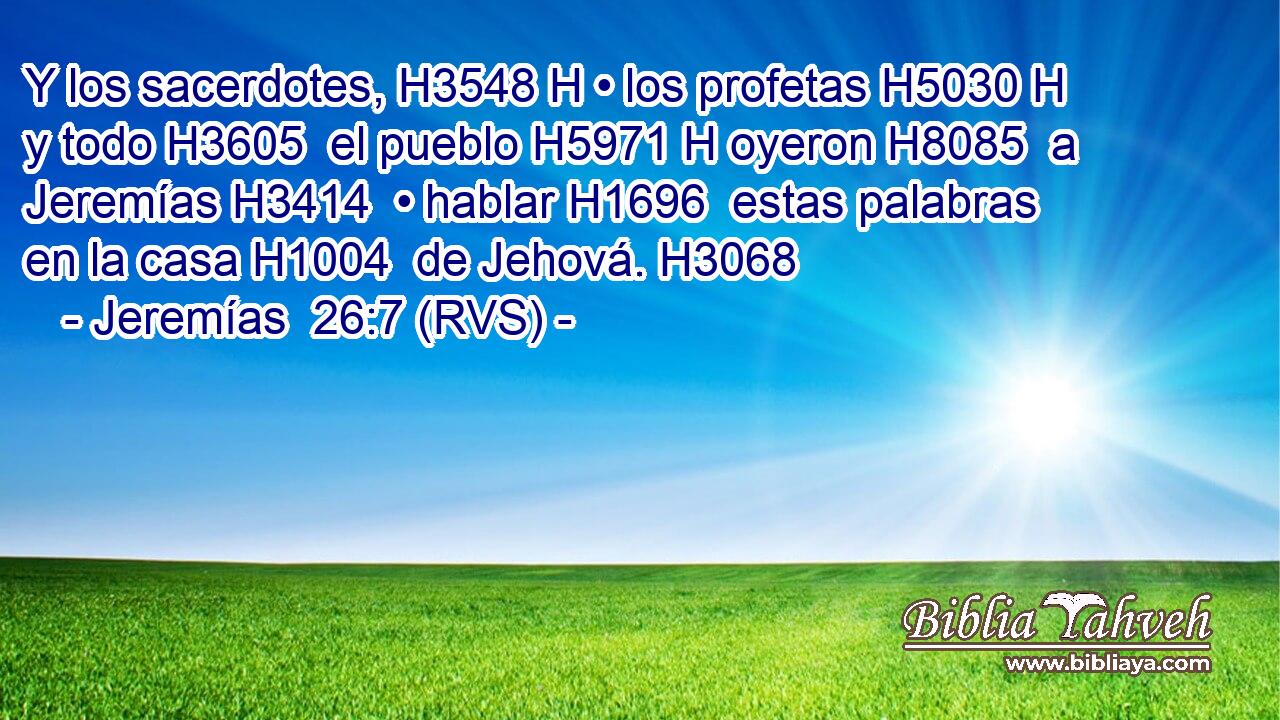 Y los sacerdotes, H3548 H • los profetas H5030 H y todo H3605  el pueblo H5971 H oyeron H8085  a Jeremías H3414  • hablar H1696  estas palabras en la casa H1004  de Jehová. H3068  