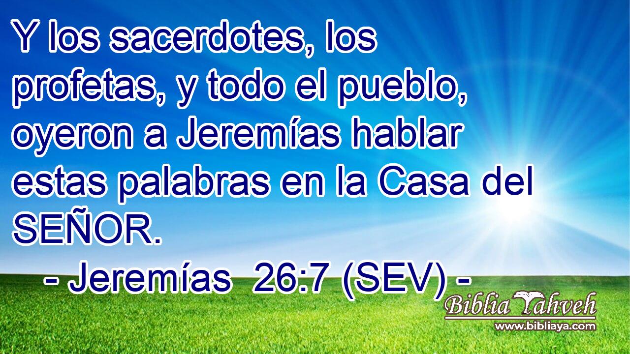 Y los sacerdotes, los profetas, y todo el pueblo, oyeron a Jeremías hablar estas palabras en la Casa del SEÑOR.