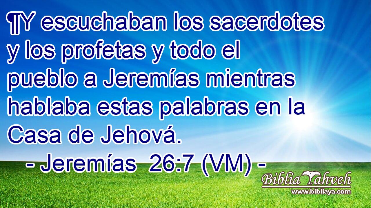  ¶Y escuchaban los sacerdotes y los profetas y todo el pueblo a Jeremías mientras hablaba estas palabras en la Casa de Jehová. 