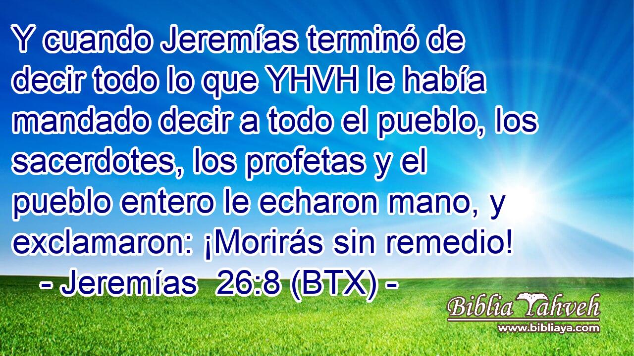 Y cuando Jeremías terminó de decir todo lo que YHVH le había mandado decir a todo el pueblo, los sacerdotes, los profetas y el pueblo entero le echaron mano, y exclamaron: ¡Morirás sin remedio!