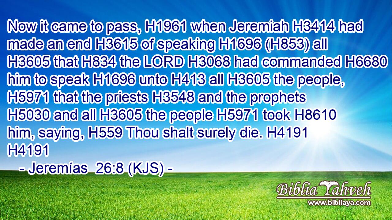 Now it came to pass, H1961 when Jeremiah H3414 had made an end H3615 of speaking H1696 (H853) all H3605 that H834 the LORD H3068 had commanded H6680 him to speak H1696 unto H413 all H3605 the people, H5971 that the priests H3548 and the prophets H5030 and all H3605 the people H5971 took H8610 him, saying, H559 Thou shalt surely die. H4191 H4191