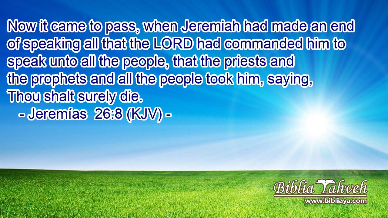 Now it came to pass, when Jeremiah had made an end of speaking all that the LORD had commanded him to speak unto all the people, that the priests and the prophets and all the people took him, saying, Thou shalt surely die.