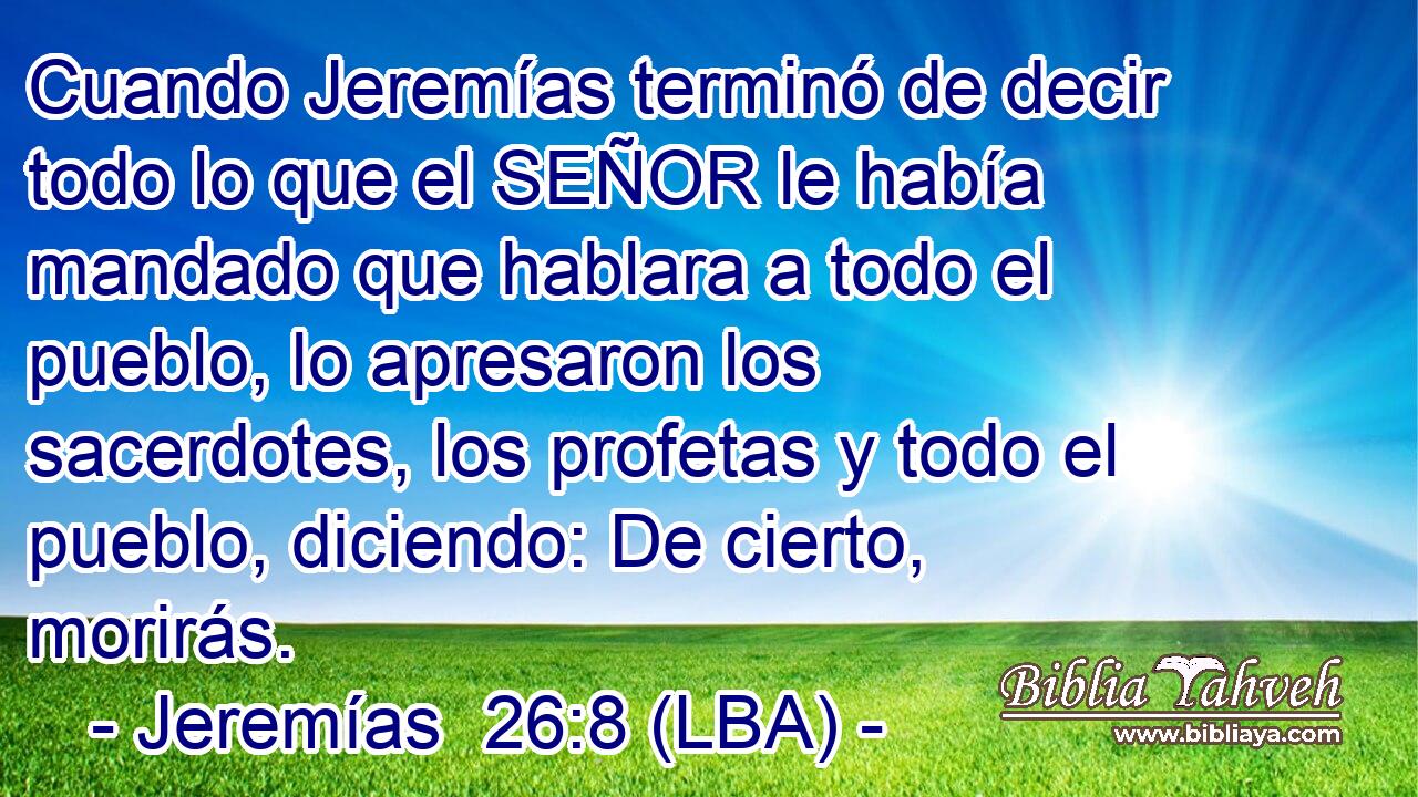 Cuando Jeremías terminó de decir todo lo que el SEÑOR le había mandado que hablara a todo el pueblo, lo apresaron los sacerdotes, los profetas y todo el pueblo, diciendo: De cierto, morirás.
